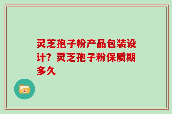 灵芝孢子粉产品包装设计?灵芝孢子粉保质期多久