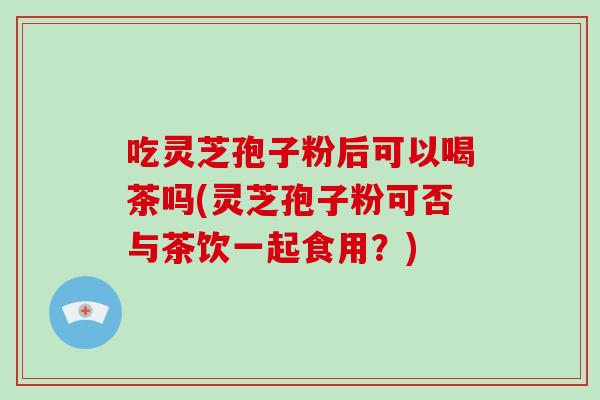 吃灵芝孢子粉后可以喝茶吗(灵芝孢子粉可否与茶饮一起食用?)