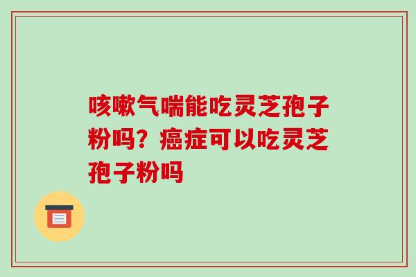 咳嗽气喘能吃灵芝孢子粉吗?癌症可以吃灵芝孢子粉吗