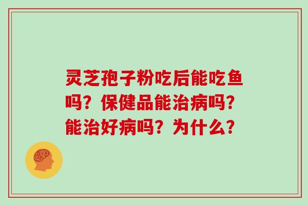 灵芝孢子粉吃后能吃鱼吗?保健品能治病吗?能治好病吗?为什么?