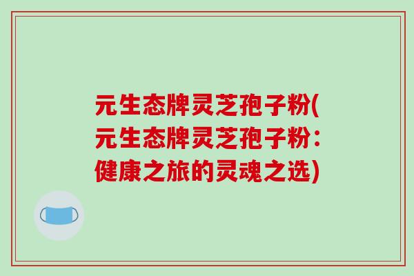 元生态牌灵芝孢子粉(元生态牌灵芝孢子粉：健康之旅的灵魂之选)