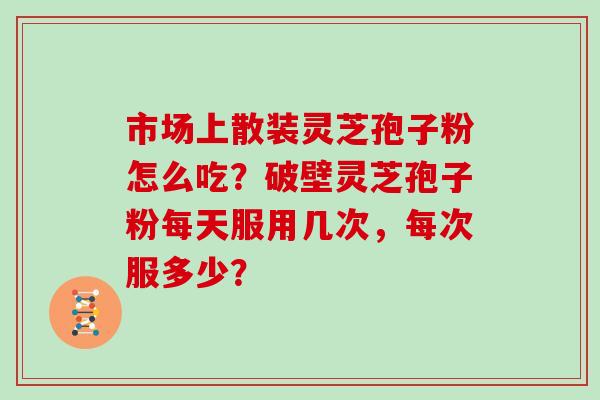 市场上散装灵芝孢子粉怎么吃?破壁灵芝孢子粉每天服用几次,每次服多少?