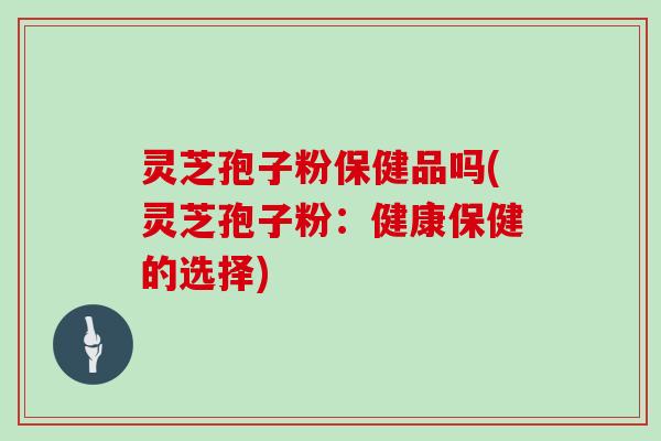 灵芝孢子粉保健品吗(灵芝孢子粉:健康保健的选择)