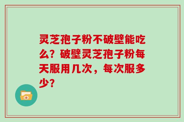 灵芝孢子粉不破壁能吃么?破壁灵芝孢子粉每天服用几次,每次服多少?