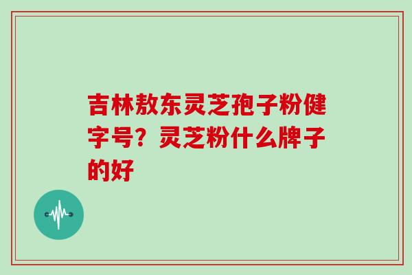 吉林敖东灵芝孢子粉健字号?灵芝粉什么牌子的好
