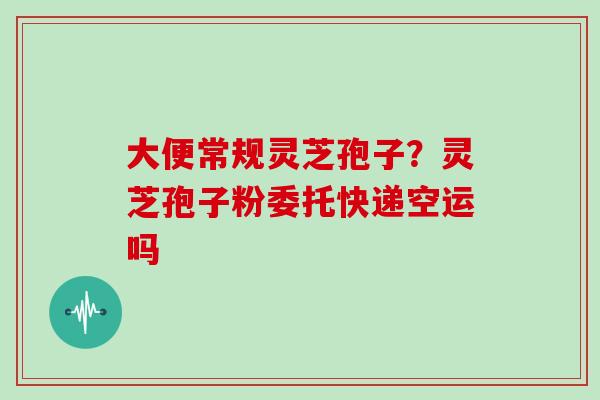 大便常规灵芝孢子？灵芝孢子粉委托快递空运吗