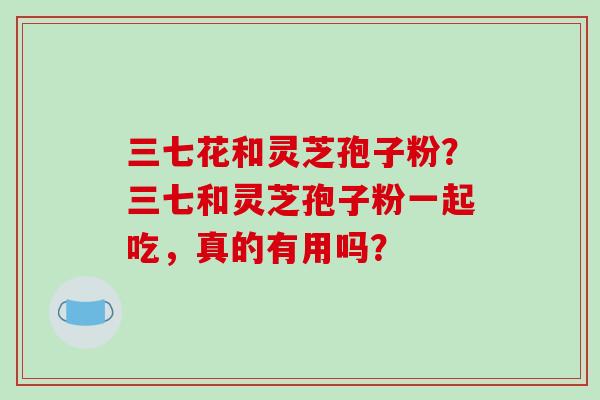 三七花和灵芝孢子粉?三七和灵芝孢子粉一起吃,真的有用吗?