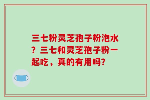 三七粉灵芝孢子粉泡水?三七和灵芝孢子粉一起吃,真的有用吗?