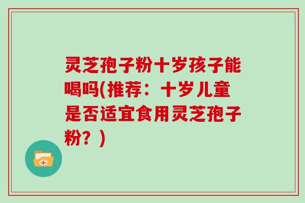 灵芝孢子粉十岁孩子能喝吗(推荐:十岁儿童是否适宜食用灵芝孢子粉?)