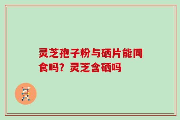灵芝孢子粉与硒片能同食吗?灵芝含硒吗