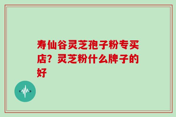 寿仙谷灵芝孢子粉专买店？灵芝粉什么牌子的好