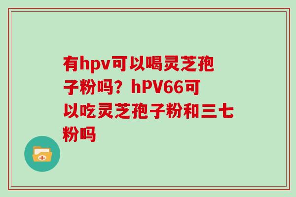 有hpv可以喝灵芝孢子粉吗?hPV66可以吃灵芝孢子粉和三七粉吗