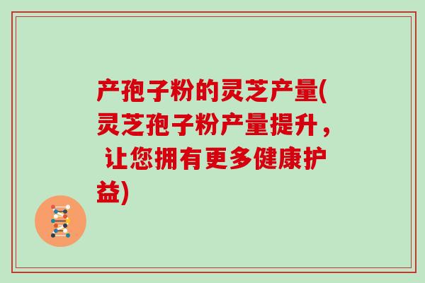 产孢子粉的灵芝产量(灵芝孢子粉产量提升, 让您拥有更多健康护益)