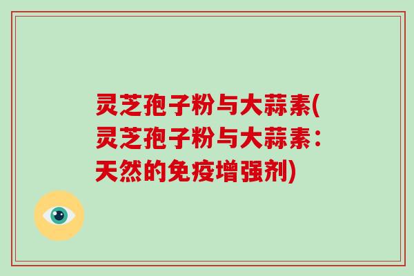 灵芝孢子粉与大蒜素(灵芝孢子粉与大蒜素:天然的免疫增强剂)