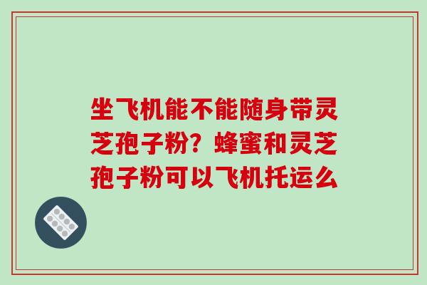 坐飞机能不能随身带灵芝孢子粉？蜂蜜和灵芝孢子粉可以飞机托运么