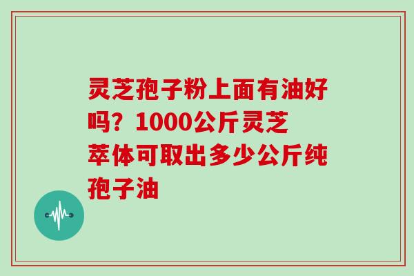 灵芝孢子粉上面有油好吗?1000公斤灵芝萃体可取出多少公斤纯孢子油
