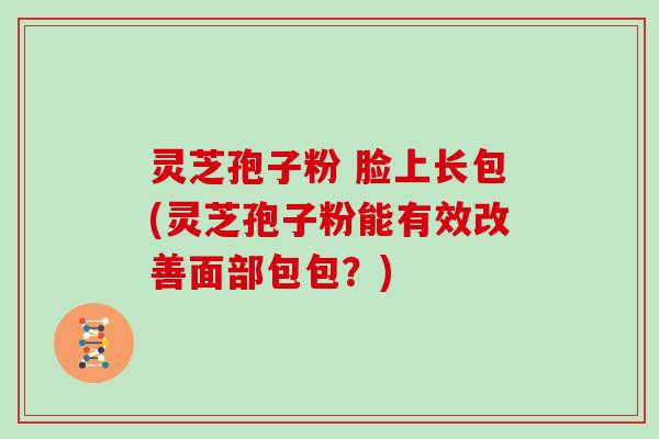 灵芝孢子粉 脸上长包(灵芝孢子粉能有效改善面部包包？)