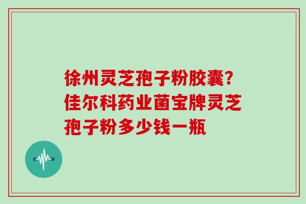 徐州灵芝孢子粉胶囊？佳尔科药业菌宝牌灵芝孢子粉多少钱一瓶