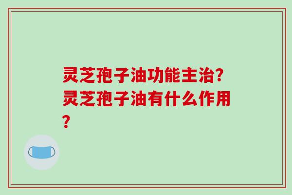 灵芝孢子油功能主治?灵芝孢子油有什么作用?