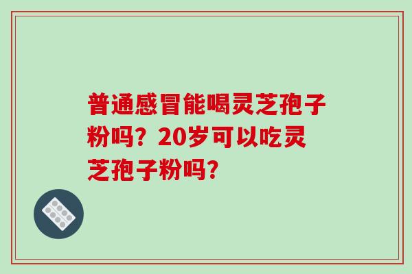 普通感冒能喝灵芝孢子粉吗?20岁可以吃灵芝孢子粉吗?