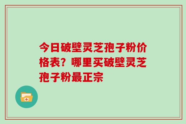 今日破壁灵芝孢子粉价格表?哪里买破壁灵芝孢子粉最正宗