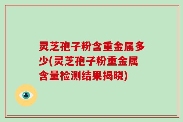 灵芝孢子粉含重金属多少(灵芝孢子粉重金属含量检测结果揭晓)