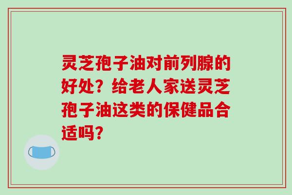 灵芝孢子油对前列腺的好处？给老人家送灵芝孢子油这类的保健品合适吗？