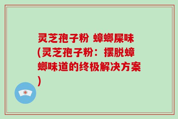 灵芝孢子粉 蟑螂屎味(灵芝孢子粉:摆脱蟑螂味道的终极解决方案)