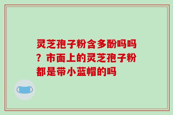 灵芝孢子粉含多酚吗吗?市面上的灵芝孢子粉都是带小蓝帽的吗