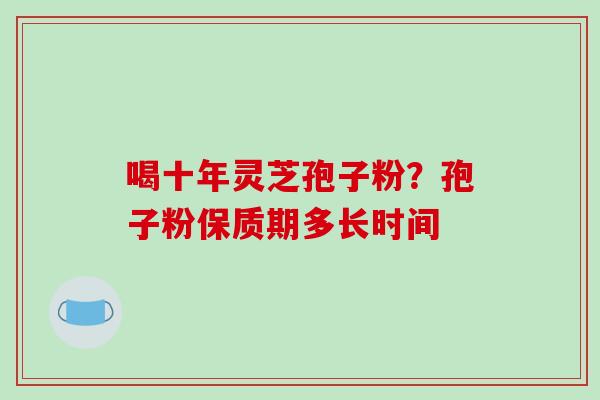 喝十年灵芝孢子粉？孢子粉保质期多长时间