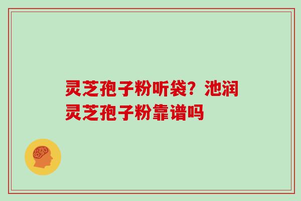 灵芝孢子粉听袋?池润灵芝孢子粉靠谱吗