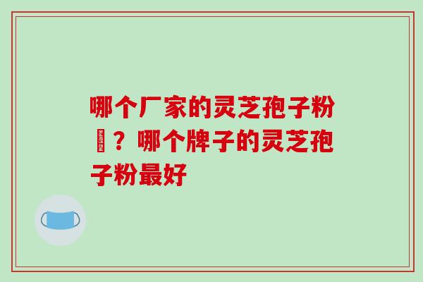 哪个厂家的灵芝孢子粉貭?哪个牌子的灵芝孢子粉最好