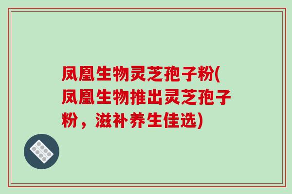 凤凰生物灵芝孢子粉(凤凰生物推出灵芝孢子粉,滋补养生佳选)