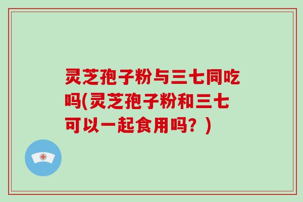 灵芝孢子粉与三七同吃吗(灵芝孢子粉和三七可以一起食用吗？)