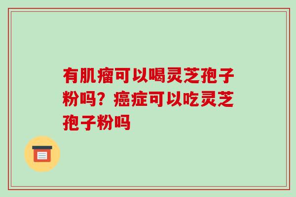 有肌瘤可以喝灵芝孢子粉吗?癌症可以吃灵芝孢子粉吗