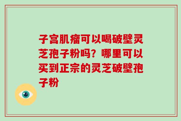 子宫肌瘤可以喝破壁灵芝孢子粉吗?哪里可以买到正宗的灵芝破壁孢子粉