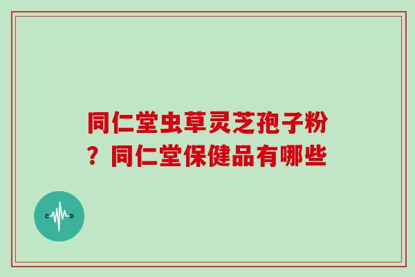 同仁堂虫草灵芝孢子粉?同仁堂保健品有哪些