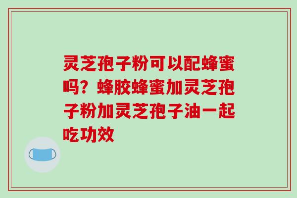 灵芝孢子粉可以配蜂蜜吗？蜂胶蜂蜜加灵芝孢子粉加灵芝孢子油一起吃功效