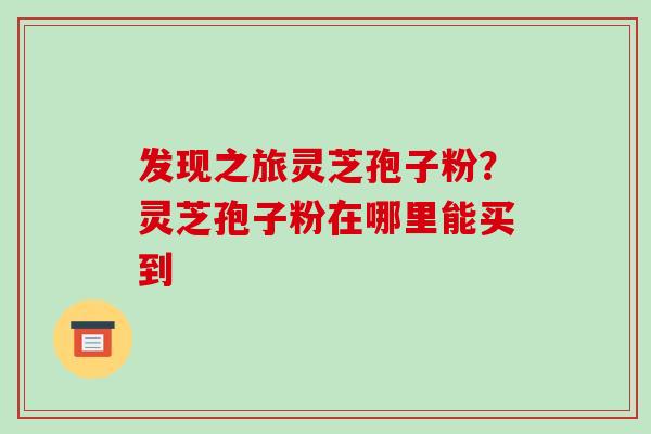 发现之旅灵芝孢子粉?灵芝孢子粉在哪里能买到