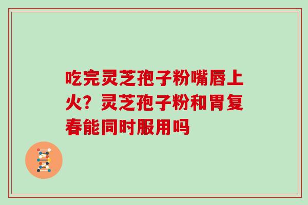 吃完灵芝孢子粉嘴唇上火？灵芝孢子粉和胃复春能同时服用吗