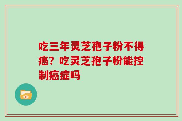 吃三年灵芝孢子粉不得癌？吃灵芝孢子粉能控制癌症吗