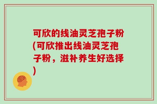 可欣的线油灵芝孢子粉(可欣推出线油灵芝孢子粉,滋补养生好选择)
