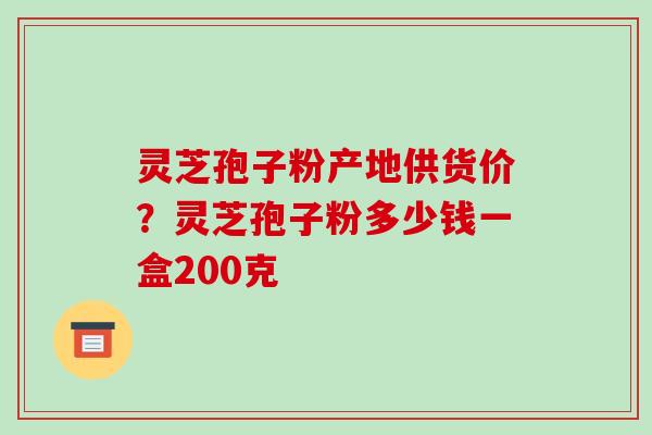 灵芝孢子粉产地供货价?灵芝孢子粉多少钱一盒200克