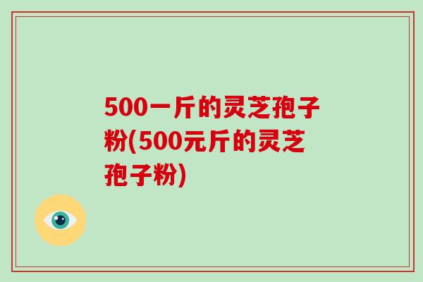 500一斤的灵芝孢子粉(500元斤的灵芝孢子粉)