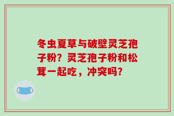 冬虫夏草与破壁灵芝孢子粉?灵芝孢子粉和松茸一起吃,冲突吗?