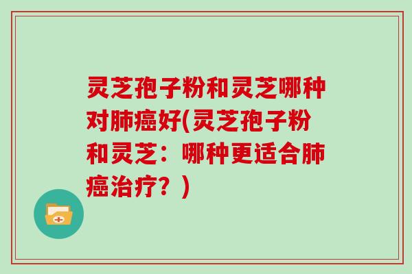 灵芝孢子粉和灵芝哪种对肺癌好(灵芝孢子粉和灵芝：哪种更适合肺癌治疗？)