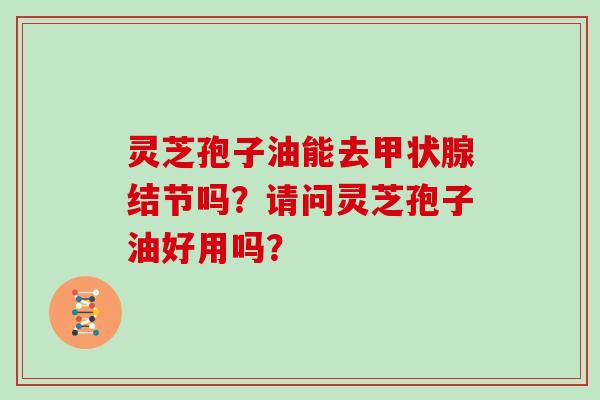 灵芝孢子油能去甲状腺结节吗?请问灵芝孢子油好用吗?