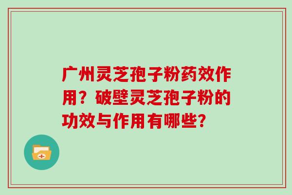 广州灵芝孢子粉药效作用？破壁灵芝孢子粉的功效与作用有哪些？