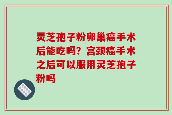 灵芝孢子粉卵巢癌手术后能吃吗?宫颈癌手术之后可以服用灵芝孢子粉吗