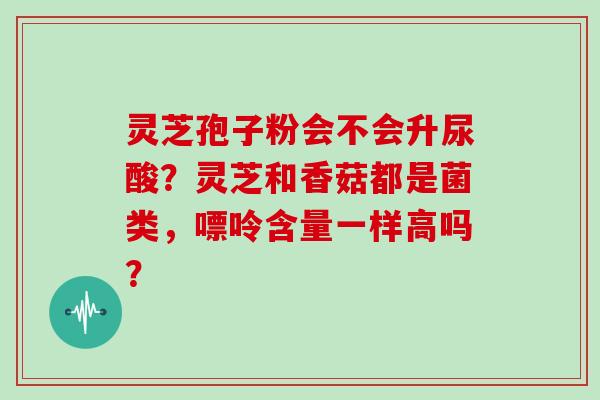 灵芝孢子粉会不会升尿酸?灵芝和香菇都是菌类,嘌呤含量一样高吗?